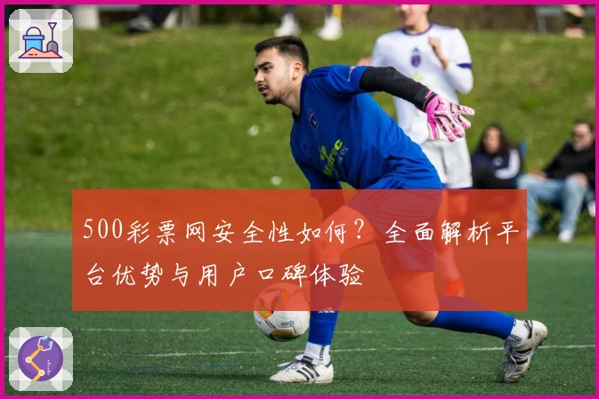 500彩票网安全性如何？全面解析平台优势与用户口碑体验