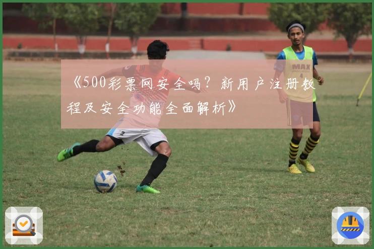 《500彩票网安全吗？新用户注册教程及安全功能全面解析》