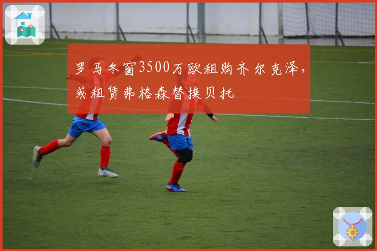 罗马冬窗3500万欧租购齐尔克泽，或租赁弗格森替换贝托