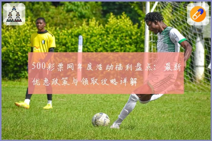 500彩票网年度活动福利盘点：最新优惠政策与领取攻略详解