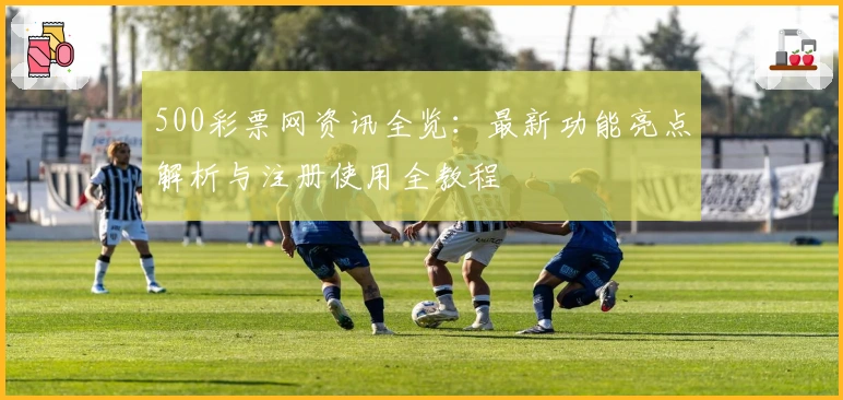 500彩票网资讯全览：最新功能亮点解析与注册使用全教程