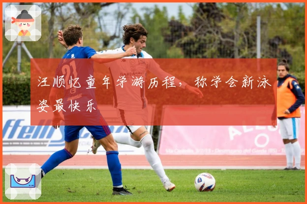 汪顺忆童年学游历程，称学会新泳姿最快乐