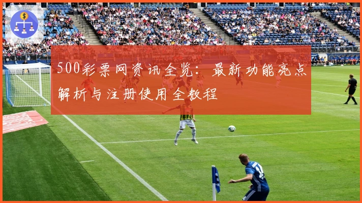 500彩票网资讯全览：最新功能亮点解析与注册使用全教程