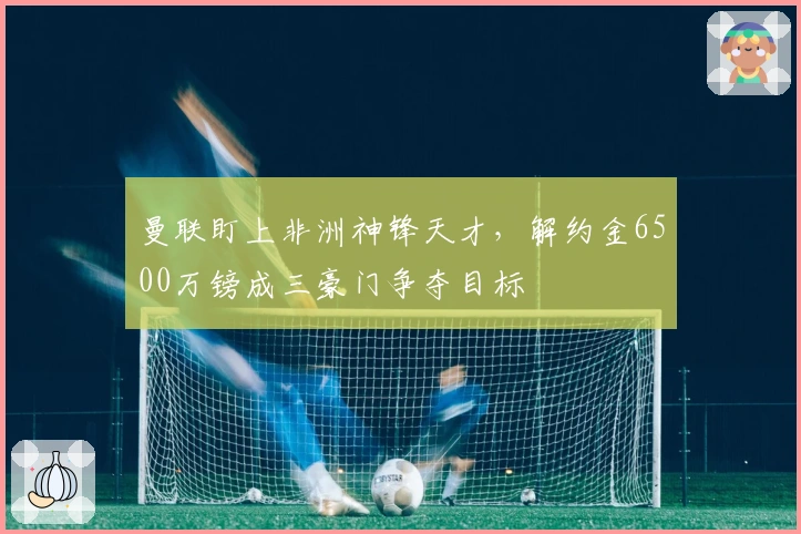 曼联盯上非洲神锋天才，解约金6500万镑成三豪门争夺目标