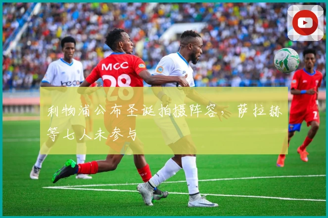 利物浦公布圣诞拍摄阵容，萨拉赫等七人未参与