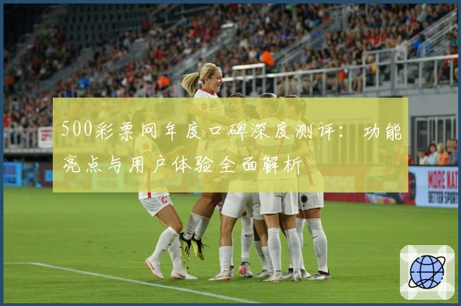 500彩票网年度口碑深度测评：功能亮点与用户体验全面解析