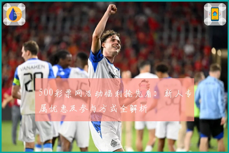 500彩票网活动福利抢先看：新人专属优惠及参与方式全解析